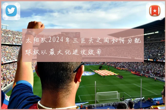 太阳队2024年三巨头之间如何分配球权以最大化进攻效率