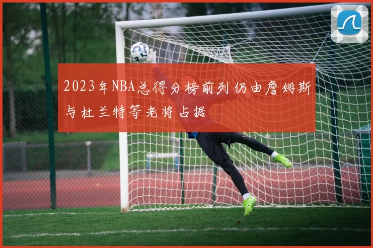 2023年NBA总得分榜前列仍由詹姆斯与杜兰特等老将占据
