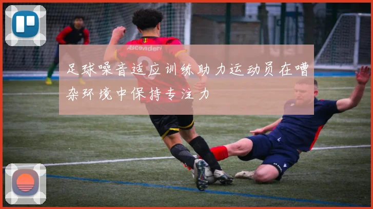 足球噪音适应训练助力运动员在嘈杂环境中保持专注力