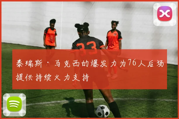 泰瑞斯·马克西的爆发力为76人后场提供持续火力支持