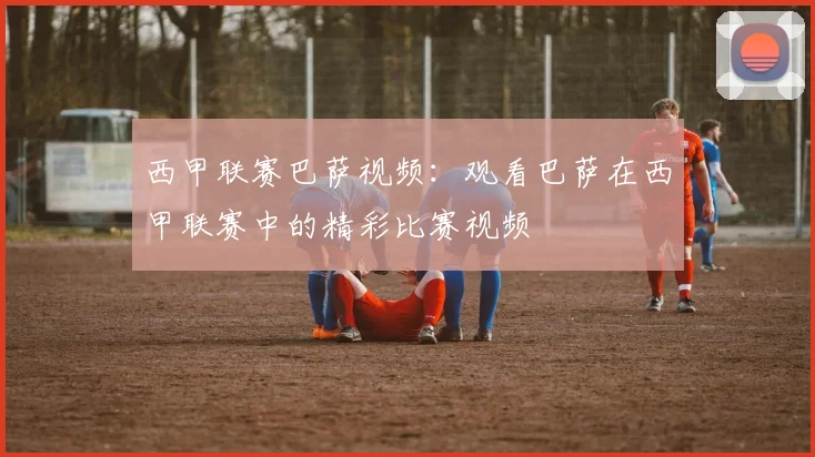 西甲联赛巴萨视频：观看巴萨在西甲联赛中的精彩比赛视频