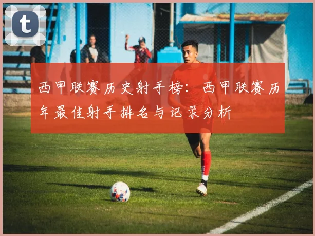 西甲联赛历史射手榜:西甲联赛历年最佳射手排名与记录分析